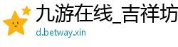 九游在线_吉祥坊体育手机_开云体育官网下载_OBJ竞博体育下载_澳门网赌信誉网址大全